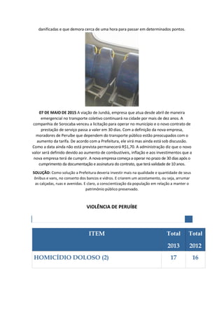 danificadas e que demora cerca de uma hora para passar em determinados pontos.
07 DE MAIO DE 2015 A viação de Jundiá, empresa que atua desde abril de maneira
emergencial no transporte coletivo continuará na cidade por mais de dez anos. A
companhia de Sorocaba venceu a licitação para operar no município e o novo contrato de
prestação de serviço passa a valer em 30 dias. Com a definição da nova empresa,
moradores de Peruíbe que dependem do transporte público estão preocupados com o
aumento da tarifa. De acordo com a Prefeitura, ele virá mas ainda está sob discussão.
Como a data ainda não está prevista permanecerá R$1,70. A administração diz que o novo
valor será definido devido ao aumento de combustíveis, inflação e aos investimentos que a
nova empresa terá de cumprir. A nova empresa começa a operar no prazo de 30 dias após o
cumprimento da documentação e assinatura do contrato, que terá validade de 10 anos.
SOLUÇÃO: Como solução a Prefeitura deveria investir mais na qualidade e quantidade de seus
ônibus e vans, no conserto dos bancos e vidros. E criarem um acostamento, ou seja, arrumar
as calçadas, ruas e avenidas. E claro, a conscientização da população em relação a manter o
patrimônio público preservado.
VIOLÊNCIA DE PERUÍBE
OCORRÊNCIAS POLICIAIS REGISTRADAS POR TIPO
ITEM Total
2013
Total
2012
HOMICÍDIO DOLOSO (2) 17 16
 