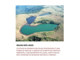 ÁGUAS DOS LAGO:
O ESTUDO DA DINÂMICA DAS ÁGUAS CONTINENTAIS É UMA
FORMA DE AMPLIAR A ANÁLISE DO PLANETA NO CONTEXTO
AMBIENTAL E SOCIOECNÔMICO OS LAGOS ,JUNTO COM OS
RIOS ,INTEGRAM AS PAISAGENS NATURAIS E URBANAS .
 