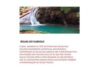 ÁGUAS DO SUBSOLO
É BOM LEMBRAR OS TRÊS DESTINOS DAS ÁGUAS DAS
CHUVAS:ESCOAMENTO SUPERFICIAL,INFILTRAÇÃO E
EVAPORAÇAO.AS ÁGUAS DO SUBSOLO SÃO ALIMENTADAS PELA
INFILTRAÇÃO DAS CHUVAS.CALCULA-SE QUE 48% DESSAS
ÁGUAS ESTEJAM ATÉN A PROFUNDIDADE DE 800 METROS E
49% SE CONCENTREM ABAIXO DISSO.ELAS RECEBEM TAMBÉM
A DENOMINAÇÃO DE ÁGUAS FÓSSEIS.
 