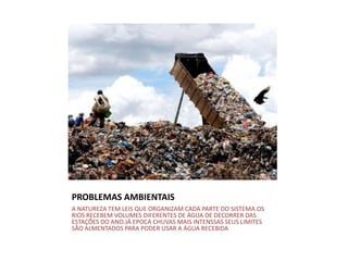 PROBLEMAS AMBIENTAIS
A NATUREZA TEM LEIS QUE ORGANIZAM CADA PARTE DO SISTEMA.OS
RIOS RECEBEM VOLUMES DIFERENTES DE ÁGUA DE DECORRER DAS
ESTAÇÕES DO ANO.JÁ EPOCA CHUVAS MAIS INTENSSAS SEUS LIMITES
SÃO ALMENTADOS PARA PODER USAR A ÁGUA RECEBIDA
 