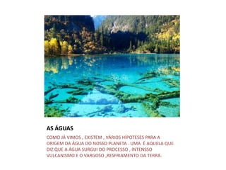 AS ÁGUAS
COMO JÁ VIMOS , EXISTEM , VÁRIOS HÍPOTESES PARA A
ORIGEM DA ÁGUA DO NOSSO PLANETA . UMA É AQUELA QUE
DIZ QUE A ÁGUA SURGUI DO PROCESSO , INTENSSO
VULCANISMO E O VARGOSO ,RESFRIAMENTO DA TERRA.
 