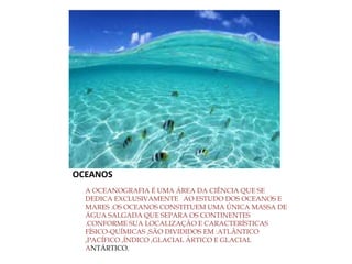 OCEANOS
A OCEANOGRAFIA É UMA ÁREA DA CIÊNCIA QUE SE
DEDICA EXCLUSIVAMENTE AO ESTUDO DOS OCEANOS E
MARES .OS OCEANOS CONSTITUEM UMA ÚNICA MASSA DE
ÁGUA SALGADA QUE SEPARA OS CONTINENTES
.CONFORME SUA LOCALIZAÇÃO E CARACTERÍSTICAS
FÍSICO-QUÍMICAS ,SÃO DIVIDIDOS EM :ATLÂNTICO
,PACÍFICO ,ÍNDICO ,GLACIAL ÁRTICO E GLACIAL
ANTÁRTICO.
 