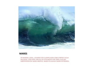 MARES
DE MANEIRA GERAL , OS MARES SÃO CLASSIFICADOS COMO CORPOS D´AGUA
SALGADAS , CERCADOS PARCIAL OU TOTALMENTE POR TERRA. ELES SÃO
SUBDIVIDIDOS EM MARES ABERTAS , MARES FECHADAS E MARES INTERIORES.
 