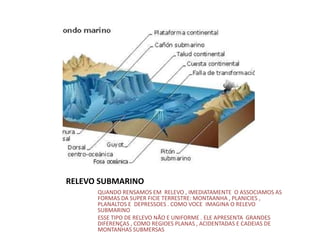 RELEVO SUBMARINO
QUANDO RENSAMOS EM RELEVO , IMEDIATAMENTE O ASSOCIAMOS AS
FORMAS DA SUPER FICIE TERRESTRE: MONTAANHA , PLANICIES ,
PLANALTOS E DEPRESSOES . COMO VOCE IMAGINA O RELEVO
SUBMARINO
ESSE TIPO DE RELEVO NÃO E UNIFORME . ELE APRESENTA GRANDES
DIFERENÇAS , COMO REGIOES PLANAS , ACIDENTADAS E CADEIAS DE
MONTANHAS SUBMERSAS.
 