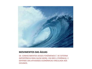 MOVIMENTOS DAS ÁGUAS
OS CONHECIMENTOS DESSES FENÔMENOS É DE EXTERNA
IMPORTÂNCIA PARA QUEM MORA EM ÁRES LITORÂNEAS E
DEPENDE DAS ATIVIDADES ECONÔMICAS VINCULADA AOS
OCEANOS.
 