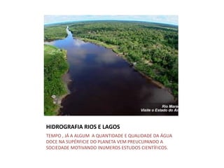 HIDROGRAFIA RIOS E LAGOS
TEMPO , JÁ A ALGUM A QUANTIDADE E QUALIDADE DA ÁGUA
DOCE NA SUPÉRFICIE DO PLANETA VEM PREUCUPANDO A
SOCIEDADE MOTIVANDO INUMEROS ESTUDOS CIENTÍFICOS.
 