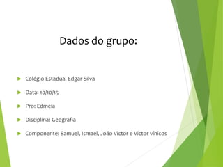 Dados do grupo:
 Colégio Estadual Edgar Silva
 Data: 10/10/15
 Pro: Edmeia
 Disciplina: Geografia
 Componente: Samuel, Ismael, João Victor e Victor vínicos
 