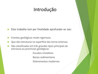 Introdução
 Este trabalho tem por finalidade aprofundar-se nos:
 Eventos geológicos muito vigorosos.
 Que são estruturas na superfície das terras emersas.
 São classificadas em três grandes tipos principais de
estrutura ou províncias geológicas:
Escudos cristalinos
Bacias sedimentares
Dobramentos modernos
 