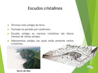 Escudos cristalinos
 Terrenos mais antigos da terra.
 Formado no período pré-cambriano.
 Escudos antigos ou maciços cristalinos são blocos
imensos de rochas antigas.
 Dobramentos antigos nas quais estão presente rochas
cristalinas.
Serra do Mar
 