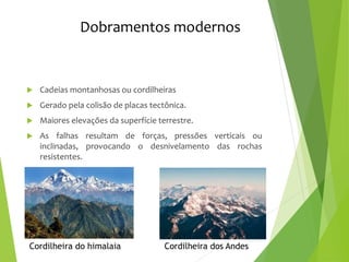 Dobramentos modernos
 Cadeias montanhosas ou cordilheiras
 Gerado pela colisão de placas tectônica.
 Maiores elevações da superfície terrestre.
 As falhas resultam de forças, pressões verticais ou
inclinadas, provocando o desnivelamento das rochas
resistentes.
Cordilheira do himalaia Cordilheira dos Andes
 