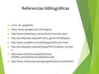 Referencias bibliográficas
 Livro de geografia
 https://www.google.com.br/imagens
 http://www.slideshare.net/verafurlan/normas-abnt
 http://pt.wikipedia.org/wiki/Falha_geol%C3%B3gica
 http://www.angelfire.com/al/Geografia/forcain.html
 http://pt.wikipedia.org/wiki/Superf%C3%ADcie_terrestr
e
 http://www.uff.br/revistaabril/revista-
02/009_ana%20maria%20oliveira.pdf
 http://www.infoescola.com/geografia/bacia-sedimentar/
 
