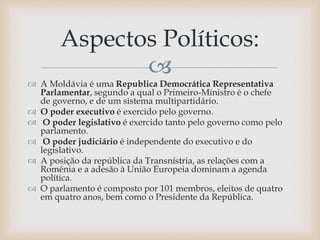 
 A Moldávia é uma Republica Democrática Representativa
Parlamentar, segundo a qual o Primeiro-Ministro é o chefe
de governo, e de um sistema multipartidário.
 O poder executivo é exercido pelo governo.
 O poder legislativo é exercido tanto pelo governo como pelo
parlamento.
 O poder judiciário é independente do executivo e do
legislativo.
 A posição da república da Transnístria, as relações com a
Roménia e a adesão à União Europeia dominam a agenda
política.
 O parlamento é composto por 101 membros, eleitos de quatro
em quatro anos, bem como o Presidente da República.
Aspectos Políticos:
 
