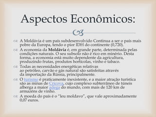 
 A Moldávia é um país subdesenvolvido Continua a ser o país mais
pobre da Europa, tendo o pior IDH do continente (0,720).
 A economia da Moldávia é, em grande parte, determinada pelas
condições naturais. O seu subsolo não é rico em minério. Desta
forma, a economia está muito dependente da agricultura,
produzindo frutas, produtos hortícolas, vinho e tabaco.
 Todas as necessidades energéticas relativas
ao petróleo, carvão e gás natural são satisfeitas através
da importação da Rússia, principalmente.
 O turismo é praticamente inexistente, e a maior atração turística
são as minas de Cricova, cujo complexo subterrâneo de túneis
alberga a maior adega do mundo, com mais de 120 km de
armazéns de vinho.
 A moeda do país é o “leu moldavo”, que vale aproximadamente
0,07 euros.
Aspectos Econômicos:
 