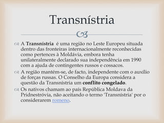 
 A Transnístria é uma região no Leste Europeu situada
dentro das fronteiras internacionalmente reconhecidas
como pertences à Moldávia, embora tenha
unilateralmente declarado sua independência em 1990
com a ajuda de contingentes russos e cossacos.
 A região mantém-se, de facto, independente com o auxílio
de forças russas. O Conselho da Europa considera a
questão da Transnístria um conflito congelado.
 Os nativos chamam ao país República Moldava da
Pridnestróvia, não aceitando o termo 'Transnístria' por o
considerarem romeno.
Transnístria
 