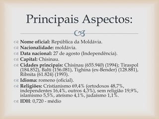 
 Nome oficial: República da Moldávia.
 Nacionalidade: moldávia.
 Data nacional: 27 de agosto (Independência).
 Capital: Chisinau.
 Cidades principais: Chisinau (655.940) (1994); Tiraspol
(184.852), Balti (156.081), Tighina (ex-Bender) (128.881),
Ribnita (61.824) (1993).
 Idioma: romeno (oficial).
 Religiões: Cristianismo 69,4% (ortodoxos 48,7%,
independentes 16,4%, outros 4,3%), sem religião 19,9%,
islamismo 5,5%, ateísmo 4,1%, judaísmo 1,1%.
 IDH: 0,720 - médio
Principais Aspectos:
 