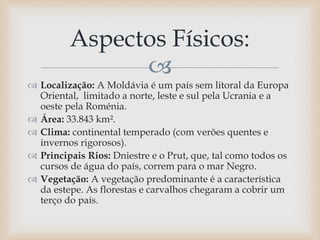 
 Localização: A Moldávia é um país sem litoral da Europa
Oriental, limitado a norte, leste e sul pela Ucrania e a
oeste pela Roménia.
 Área: 33.843 km².
 Clima: continental temperado (com verões quentes e
invernos rigorosos).
 Principais Rios: Dniestre e o Prut, que, tal como todos os
cursos de água do país, correm para o mar Negro.
 Vegetação: A vegetação predominante é a característica
da estepe. As florestas e carvalhos chegaram a cobrir um
terço do país.
Aspectos Físicos:
 