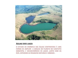 ÁGUAS DOS LAGO:
O ESTUDO DA DINÂMICA DAS ÁGUAS CONTINENTAIS É UMA
FORMA DE AMPLIAR A ANÁLISE DO PLANETA NO CONTEXTO
AMBIENTAL E SOCIOECNÔMICO OS LAGOS ,JUNTO COM OS
RIOS ,INTEGRAM AS PAISAGENS NATURAIS E URBANAS .
 