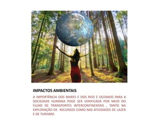 IMPACTOS AMBIENTAIS
A IMPORTÂNCIA DOS MARES E DOS RIOS E OCEANOS PARA A
SOCIEDADE HUMANA PODE SER VERIFICADA POR MEIO DO
FLUXO DE TRANSPORTES INTERCONTINENTAIS , TANTO NA
EXPLORAÇÃO DE RECURSOS COMO NAS ATIVIDADES DE LAZER
E DE TURISMO.
 