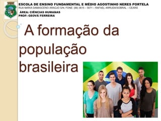 A formação da
população
brasileira
ESCOLA DE ENSINO FUNDAMENTAL E MÉDIO AGOSTINHO NERES PORTELA
RUA MARIA DAMASCENO ARAÚJO S/N, FONE: (88) 3615 – 5071 – RAFAEL ARRUDA/SOBRAL – CEARÁ
ÁREA: CIÊNCIAS HUMANAS
PROF: GEOVÁ FERREIRA
 