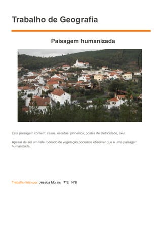 Trabalho de Geografia
Paisagem humanizada
Esta paisagem contem: casas, estadas, pinheiros, postes de eletricidade, céu.
Apesar de ser um vale rodeado de vegetação podemos observar que é uma paisagem
humanizada.
Trabalho feito por: Jéssica Morais 7°E N°8
