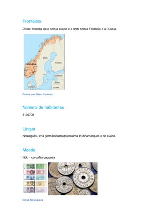 Fronteiras
Divide fronteira leste com a suécia e a norte com a Finlândia e a Rússia.
Países que fazem fronteira
Número de habitantes
5136700
Língua
Norueguês, uma germânica muito próxima do dinamarquês e do sueco.
Moeda
Nok - coroa Norueguesa
coroa Norueguesa
 
