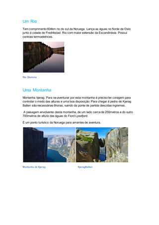 Um Rio
Tem comprimento 604km rio do sul da Noruega. Lança as águas no fiorde de Oslo
junto á cidade de Fredrikstad. Rio com maior extensão da Escandinávia. Possui
centrais termoeletrices.
Rio Glomma
Uma Montanha
Montanha kjerag. Para se aventurar por esta montanha é preciso ter coragem para
controlar o medo das alturas e uma boa disposição. Para chegar á pedra de Kjerag
Balten são necessárias 6horas, saindo da ponte de partida descidas ingremes.
A paisagem envolvente desta montanha, de um lado cerca de 250metros e do outro
700metros de altura das águas do Fiord Lysefjord.
É um ponto turístico da Noruega para amantes de aventura.
Montanha de Kjerag KjeragBalten
 