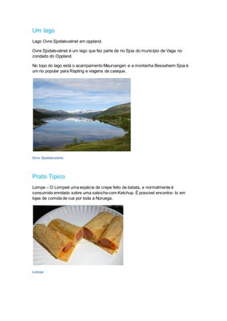 Um lago
Lago Ovre Sjodalsvatnet em oppland.
Ovre Sjodalsvatnet é um lago que fez parte de rio Sjoa do município de Vaga no
condado do Oppland.
No topo do lago está o acampamento Maurvangen e a montanha Besseheim Sjoa é
um rio popular para Rapting e viagens de caiaque.
Ovre Sjodalsvatnet
Prato Típico
Lompe – O Lompeé uma espécie de crepe feito de batata, e normalmente é
consumido enrolado sobre uma salsicha com Ketchup. É possível encontra- lo em
lojas de comida de rua por toda a Noruega.
Lompe
 