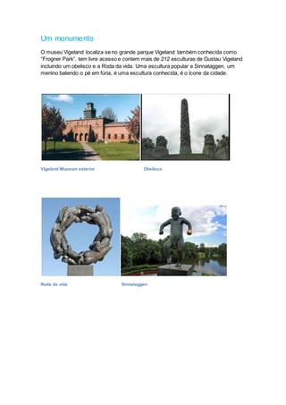 Um monumento
O museu Vigeland localiza se no grande parque Vigeland também conhecida como
“Frogner Park”, tem livre acesso e contem mais de 212 esculturas de Gustau Vigeland
incluindo um obelisco e a Roda da vida. Uma escultura popular e Sinnataggen, um
menino batendo o pé em fúria, é uma escultura conhecida, é o ícone da cidade.
Vigeland Museum exterior Obelisco
Roda da vida Sinnataggen
 