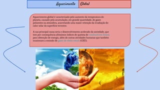 Aquecimento Global
Aquecimento global é caracterizado pelo aumento da temperatura do
planeta, causado pela acumulação, em grande quantidade, de gases
poluentes na atmosfera, acarretando uma maior retenção da irradiação do
calor solar da superfície terrestre.
A sua principal causa seria o desenvolvimento acelerado da sociedade, que
tem por consequência altíssimos índices de queima de combustíveis fósseis
para obtenção de energia, além de outras atividades humanas que também
ocasionam a emissão de gases de efeito estufa (GEE).
 