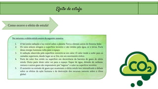 Efeito de estufa
Como ocorre o efeito de estufa?
Na natureza, o efeito estufa ocorre da seguinte maneira:
1. O Sol emite radiação e luz visível sobre o planeta Terra e demais astros do Sistema Solar.
2. Os raios solares atingem a superfície terrestre e são retidos pela água, ar e terras. Parte
dessa energia luminosa volta para o espaço.
3. A radiação absorvida pela superfície converte-se em calor. O calor tende a subir para as
camadas superiores, dando lugar ao ar frio, em um movimento cíclico.
4. Parte do calor fica retido na superfície em decorrência da barreira de gases de efeito
estufa. Outra parte deste calor vai para o espaço. Vapor de água, dióxido de carbono,
metano e outros gases são responsáveis por “segurar” o calor na superfície terrestre.
5. O aumento na emissão de gases que ocasionam o efeito estufa tem intensificado o debate
sobre os efeitos da ação humana e da destruição dos recursos naturais sobre o clima
global.
 