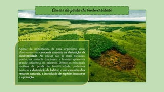 Causas da perda da biodiversidade
Apesar da importância de cada organismo vivo,
observamos um crescente aumento na destruição da
biodiversidade. As causas são as mais variadas,
porém, na maioria das vezes, o homem apresenta
grande influência no processo. Dentre os principais
motivos da perda de biodiversidade, podemos
destacar a destruição de habitat, o uso excessivo dos
recursos naturais, a introdução de espécies invasoras
e a poluição.
 