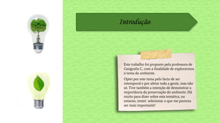 Introdução
Este trabalho foi proposto pela professora de
Geografia C, com a finalidade de explorarmos
o tema do ambiente.
Optei por este tema pelo facto de ser
intemporal e por afetar toda a gente, mas não
só. Tive também a intenção de demonstrar a
importância da preservação do ambiente. Há
muito para dizer sobre esta temática, no
entanto, tentei selecionar o que me pareceu
ser mais importante!
 