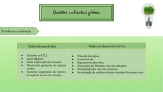 Questões ambientais globais
Problemas ambientais
Países desenvolvidos
● Emissões de CO2;
● Lixos urbanos;
● Sobre-exploração dos recursos;
● Diminuição galopante de espaços
verdes;
● Aumento progressivo do número
de espécies em via de extinção.
Países em desenvolvimento
● Poluição das águas;
● Insalubridade;
● Esgotamento dos solos;
● Destruição das florestas e da vida selvagem;
● Delapidação dos recursos minerais;
● Acumulação de resíduos tóxicos oriundos dos países ricos.
 
