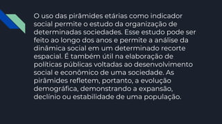 O uso das pirâmides etárias como indicador
social permite o estudo da organização de
determinadas sociedades. Esse estudo pode ser
feito ao longo dos anos e permite a análise da
dinâmica social em um determinado recorte
espacial. É também útil na elaboração de
políticas públicas voltadas ao desenvolvimento
social e econômico de uma sociedade. As
pirâmides refletem, portanto, a evolução
demográfica, demonstrando a expansão,
declínio ou estabilidade de uma população.
 