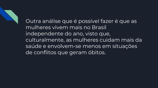 Outra análise que é possível fazer é que as
mulheres vivem mais no Brasil
independente do ano, visto que,
culturalmente, as mulheres cuidam mais da
saúde e envolvem-se menos em situações
de conflitos que geram óbitos.
 
