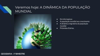 Veremos hoje: A DINÂMICA DA POPULAÇÃO
MUNDIAL
● Em três topicos:
● A população mundial seu crescimento
● A dinâmica migratória da população
mundial
● Pirâmides Etárias.
GEOGRAFIA - 1° BIMESTRE
 