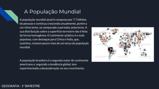 A População Mundial
A população mundial atual é composta por 7,7 bilhões
de pessoas e continua crescendo anualmente, porém a
um ritmo lento, se comparado a períodos anteriores. A
sua distribuição sobre a superfície terrestre não é feita
de forma homogênea. O continente asiático é o mais
populoso, com destaque para China e Índia, que,
sozinhos, reúnem pouco mais de um terço da população
mundial.
A população brasileira é a segunda maior do continente
americano e, seguindo a tendência global, tem
experimentado a desaceleração no seu crescimento.
GEOGRAFIA - 1° BIMESTRE
 