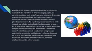 Entende-se por dinâmica populacional o estudo da variação na
quantidade dos indivíduos de determinada população. Já o
conceito população pode ser definido como o conjunto de pessoas
que residem em determinado território, que pode estar
constituído em uma cidade, um estado, um país ou mesmo o
planeta como um todo. Tal população pode ser classificada ainda
segundo sua religião, nacionalidade, local de moradia (urbana e
rural), atividade econômica (ativa ou inativa), e os seus respectivos
comportamentos são objeto dos denominados "indicadores
sociais", estatística destinada a traduzir em uma grandeza
quantitativa um conceito social abstrato e informar algo sobre
certo aspecto da realidade social, como por exemplo taxas de
natalidade, mortalidade, expectativa de vida, índices de
analfabetismo, entre outras variáveis.
 
