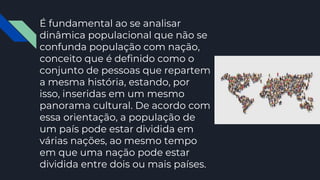 É fundamental ao se analisar
dinâmica populacional que não se
confunda população com nação,
conceito que é definido como o
conjunto de pessoas que repartem
a mesma história, estando, por
isso, inseridas em um mesmo
panorama cultural. De acordo com
essa orientação, a população de
um país pode estar dividida em
várias nações, ao mesmo tempo
em que uma nação pode estar
dividida entre dois ou mais países.
 