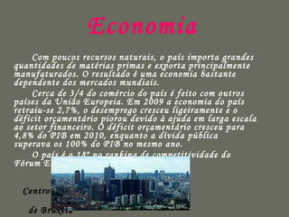 Economia   Com poucos recursos naturais, o país importa grandes quantidades de matérias primas e exporta principalmente manufaturados. O resultado é uma economia bastante dependente dos mercados mundiais. Cerca de 3/4 do comércio do país é feito com outros países da União Europeia. Em 2009 a economia do país retraiu-se 2,7%, o desemprego cresceu ligeiramente e o déficit orçamentário piorou devido à ajuda em larga escala ao setor financeiro. O déficit orçamentário cresceu para 4,8% do PIB em 2010, enquanto a dívida pública superava os 100% do PIB no mesmo ano. O país é o 18º no ranking de competitividade do Fórum Econômico Mundial.  Centro Financeiro de Bruxela 