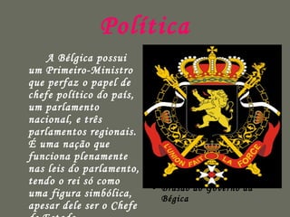 Política A Bélgica possui um Primeiro-Ministro que perfaz o papel de chefe político do país, um parlamento nacional, e três parlamentos regionais. É uma nação que funciona plenamente nas leis do parlamento, tendo o rei só como uma figura simbólica, apesar dele ser o Chefe de Estado. Brasão do Governo da Bégica 