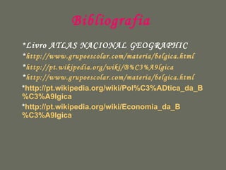 Bibliografia  * Livro ATLAS NACIONAL GEOGRAPHIC * http://www.grupoescolar.com/materia/belgica.html * http://pt.wikipedia.org/wiki/B %C3%A9lgica   * http://www.grupoescolar.com/materia/belgica.html * http://pt.wikipedia.org/wiki/Pol %C3% ADtica_da_B %C3%A9lgica * http://pt.wikipedia.org/wiki/Economia_da_B %C3%A9lgica 