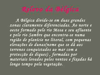 Relevo da Bélgica A Bélgica divide-se em duas grandes zonas claramente diferenciadas. Ao norte e oeste formado pelo rio Mosa e seu afluente e pelo rio Sambre que encontra-se numa região de planície no litoral, com pequenas elevações de dunas(nome que se dá aos terrenos conquistados ao mar com a protecção de diques) , formadas por materiais levados pelos ventos e fixadas há longo tempo pela vegetação.  