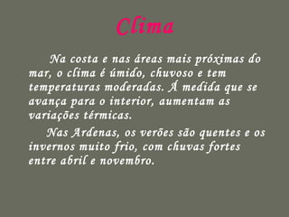 Clima   Na costa e nas áreas mais próximas do mar, o clima é úmido, chuvoso e tem temperaturas moderadas. Á medida que se avança para o interior, aumentam as variações térmicas.  Nas Ardenas, os verões são quentes e os invernos muito frio, com chuvas fortes entre abril e novembro. 