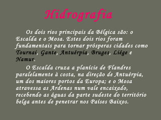 Hidrografia  Os dois rios principais da Bélgica são: o Escalda e o Mosa. Estes dois rios foram fundamentais para tornar prósperas cidades como  Tournai ,  Gante ,  Antuérpia ,  Bruges ,  Liége  e  Namur . O Escalda cruza a planície de Flandres paralelamente à costa, na direção de Antuérpia, um dos maiores portos da Europa; e o Mosa atravessa as Ardenas num vale encaixado, recebendo as águas da parte sudeste do território belga antes de penetrar nos Países Baixos.   