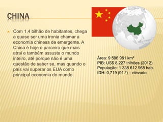 CHINA 
 Com 1,4 bilhão de habitantes, chega 
a quase ser uma ironia chamar a 
economia chinesa de emergente. A 
China é hoje o parceiro que mais 
atrai e também assusta o mundo 
inteiro, até porque não é uma 
questão de saber se, mas quando o 
país vai superar os EUA como 
principal economia do mundo. 
Área: 9 596 961 km² 
PIB: US$ 8,227 trilhões (2012) 
População: 1 338 612 968 hab. 
IDH: 0,719 (91.º) – elevado 
 