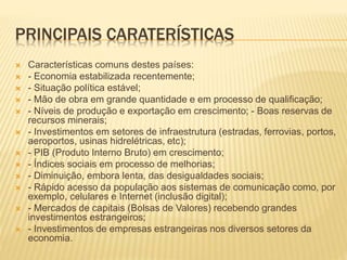 PRINCIPAIS CARATERÍSTICAS 
 Características comuns destes países: 
 - Economia estabilizada recentemente; 
 - Situação política estável; 
 - Mão de obra em grande quantidade e em processo de qualificação; 
 - Níveis de produção e exportação em crescimento; - Boas reservas de 
recursos minerais; 
 - Investimentos em setores de infraestrutura (estradas, ferrovias, portos, 
aeroportos, usinas hidrelétricas, etc); 
 - PIB (Produto Interno Bruto) em crescimento; 
 - Índices sociais em processo de melhorias; 
 - Diminuição, embora lenta, das desigualdades sociais; 
 - Rápido acesso da população aos sistemas de comunicação como, por 
exemplo, celulares e Internet (inclusão digital); 
 - Mercados de capitais (Bolsas de Valores) recebendo grandes 
investimentos estrangeiros; 
 - Investimentos de empresas estrangeiras nos diversos setores da 
economia. 
 