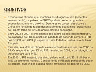 OBJETIVOS 
 Economistas afirmam que, mantidas as situações atuais (descritas 
anteriormente), os países do BRICS poderão se tornar grandes 
economias num futuro próximo. Dentre estes países, destaca-se a 
China, em função do rápido desenvolvimento econômico (crescimento 
do PIB em torno de 10% ao ano) e elevada população. 
 Entre 2003 e 2007, o crescimento dos quatro países representou 65% 
da expansão do PIB mundial. Em paridade de poder de compra, o PIB 
dos BRICS, em 2013, já superava o dos Estados Unidos ou o da União 
Europeia. 
 Para dar uma ideia do ritmo de crescimento desses países, em 2003 os 
BRICs respondiam por 9% do PIB mundial; em 2009, a participação do 
grupo passou para 14%. 
 Em 2010, o PIB conjunto dos cinco países totalizou US$ 11 trilhões ou 
18% da economia mundial. Considerando o PIB pela paridade de poder 
de compra, esse índice é ainda maior: 19 trilhões de dólares ou 25%. 
 