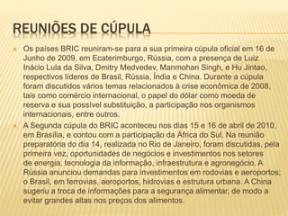 REUNIÕES DE CÚPULA 
 Os países BRIC reuniram-se para a sua primeira cúpula oficial em 16 de 
Junho de 2009, em Ecaterimburgo, Rússia, com a presença de Luiz 
Inácio Lula da Silva, Dmitry Medvedev, Manmohan Singh, e Hu Jintao, 
respectivos líderes de Brasil, Rússia, Índia e China. Durante a cúpula 
foram discutidos vários temas relacionados à crise econômica de 2008, 
tais como comércio internacional, o papel do dólar como moeda de 
reserva e sua possível substituição, a participação nos organismos 
internacionais, entre outros. 
 A Segunda cúpula do BRIC aconteceu nos dias 15 e 16 de abril de 2010, 
em Brasília, e contou com a participação da África do Sul. Na reunião 
preparatória do dia 14, realizada no Rio de Janeiro, foram discutidas, pela 
primeira vez, oportunidades de negócios e investimentos nos setores 
de energia, tecnologia da informação, infraestrutura e agronegócio. A 
Rússia anunciou demandas para investimentos em rodovias e aeroportos; 
o Brasil, em ferrovias, aeroportos, hidrovias e estrutura urbana. A China 
sugeriu a troca de informações para a segurança alimentar, de modo a 
evitar grandes altas nos preços dos alimentos. 
 
