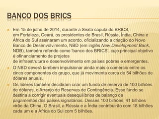 BANCO DOS BRICS 
 Em 15 de julho de 2014, durante a Sexta cúpula do BRICS, 
em Fortaleza, Ceará, os presidentes de Brasil, Rússia, Índia, China e 
África do Sul assinaram um acordo, oficializando a criação do Novo 
Banco de Desenvolvimento, NBD (em inglês New Development Bank, 
NDB), também referido como 'banco dos BRICS', cujo principal objetivo 
é ofinanciamento de projetos 
de infraestrutura e desenvolvimento em países pobres e emergentes. 
 O NBD deverá também impulsionar ainda mais o comércio entre os 
cinco componentes do grupo, que já movimenta cerca de 54 bilhões de 
dólares anuais. 
 Os líderes também decidiram criar um fundo de reserva de 100 bilhões 
de dólares, o Arranjo de Reservas de Contingência. Esse fundo se 
destina a corrigir eventuais desequilíbrios de balanço de 
pagamentos dos países signatários. Desses 100 bilhões, 41 bilhões 
virão da China. O Brasil, a Rússia e a Índia contribuirão com 18 bilhões 
cada um e a África do Sul com 5 bilhões. 
 